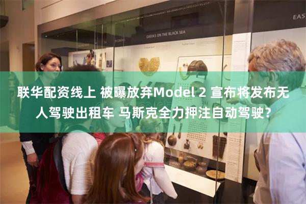 联华配资线上 被曝放弃Model 2 宣布将发布无人驾驶出租车 马斯克全力押注自动驾驶？