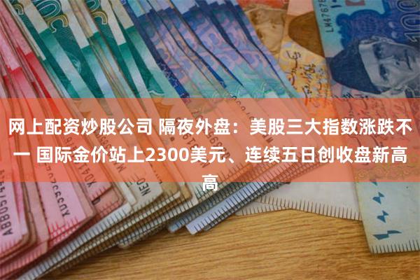 网上配资炒股公司 隔夜外盘：美股三大指数涨跌不一 国际金价站上2300美元、连续五日创收盘新高