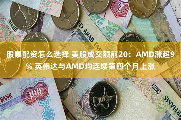 股票配资怎么选择 美股成交额前20：AMD涨超9% 英伟达与AMD均连续第四个月上涨