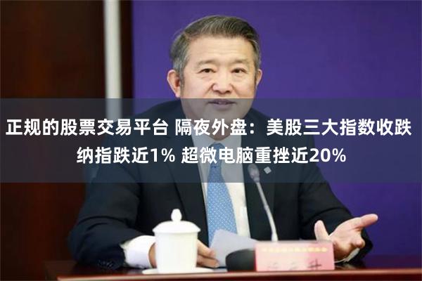 正规的股票交易平台 隔夜外盘：美股三大指数收跌 纳指跌近1% 超微电脑重挫近20%