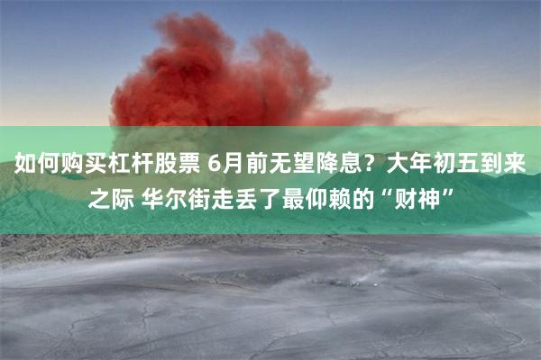 如何购买杠杆股票 6月前无望降息？大年初五到来之际 华尔街走丢了最仰赖的“财神”