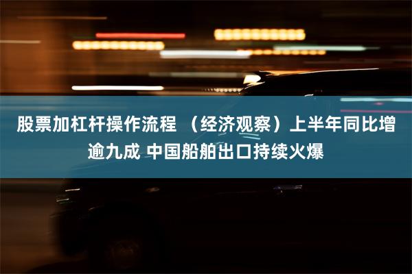 股票加杠杆操作流程 （经济观察）上半年同比增逾九成 中国船舶出口持续火爆