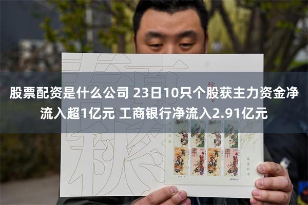 股票配资是什么公司 23日10只个股获主力资金净流入超1亿元 工商银行净流入2.91亿元