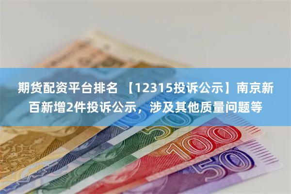 期货配资平台排名 【12315投诉公示】南京新百新增2件投诉公示，涉及其他质量问题等