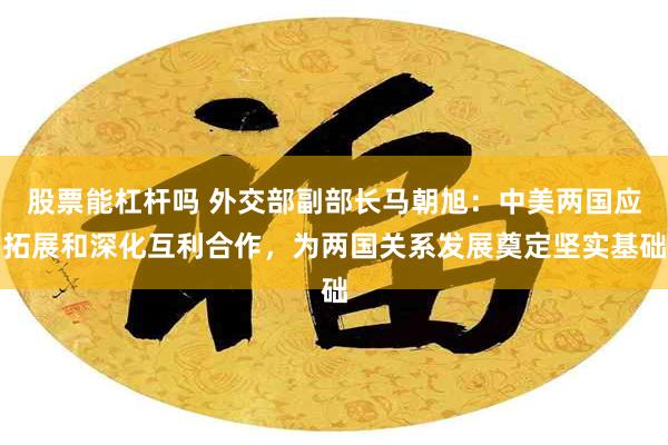 股票能杠杆吗 外交部副部长马朝旭：中美两国应拓展和深化互利合作，为两国关系发展奠定坚实基础