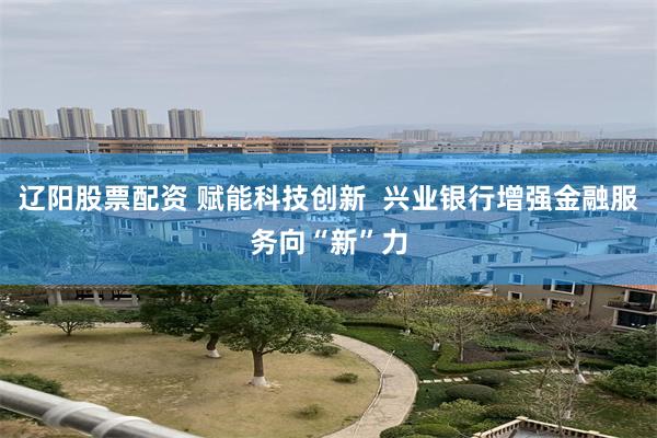 辽阳股票配资 赋能科技创新  兴业银行增强金融服务向“新”力