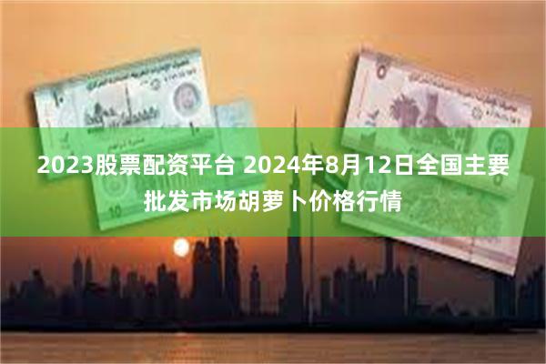 2023股票配资平台 2024年8月12日全国主要批发市场胡萝卜价格行情