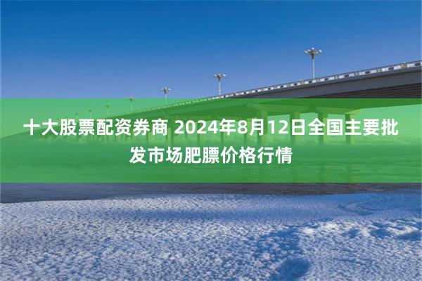 十大股票配资券商 2024年8月12日全国主要批发市场肥膘价格行情