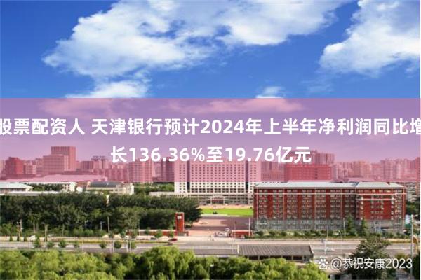 股票配资人 天津银行预计2024年上半年净利润同比增长136.36%至19.76亿元