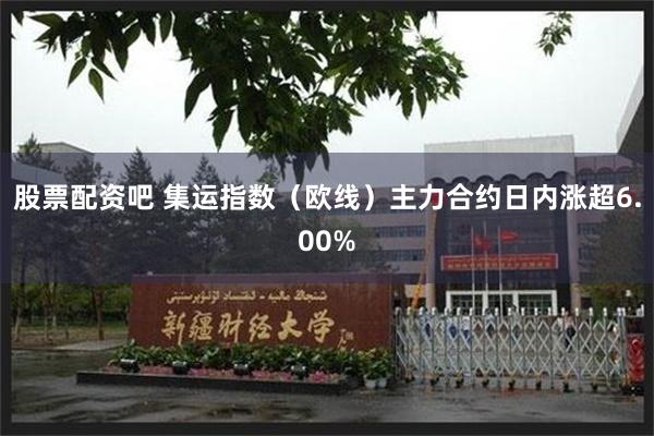 股票配资吧 集运指数（欧线）主力合约日内涨超6.00%