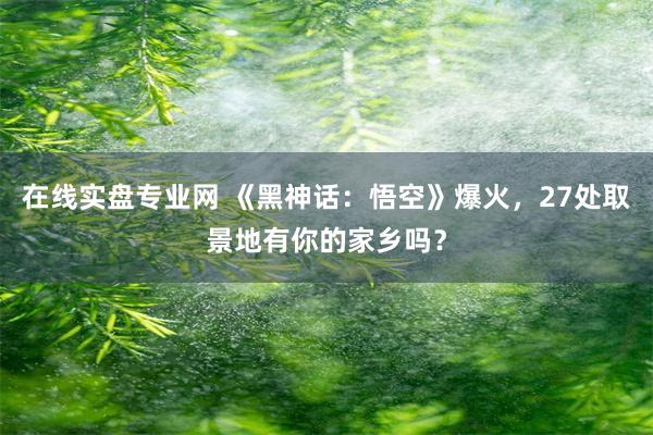 在线实盘专业网 《黑神话：悟空》爆火，27处取景地有你的家乡吗？