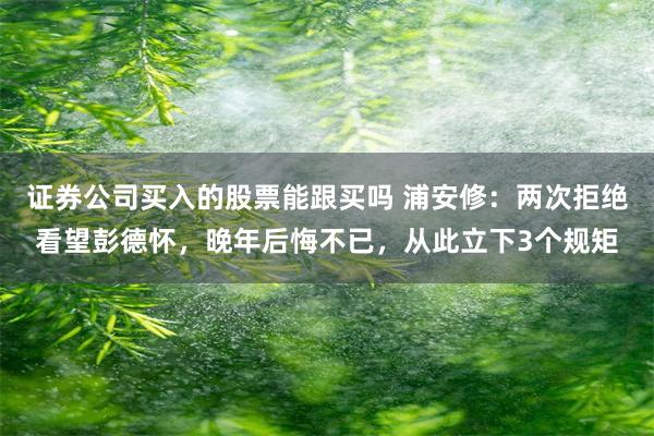 证券公司买入的股票能跟买吗 浦安修：两次拒绝看望彭德怀，晚年后悔不已，从此立下3个规矩