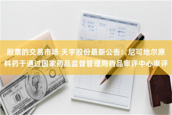 股票的交易市场 天宇股份最新公告：尼可地尔原料药于通过国家药品监督管理局药品审评中心审评