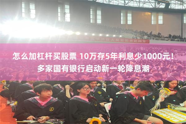 怎么加杠杆买股票 10万存5年利息少1000元！多家国有银行启动新一轮降息潮