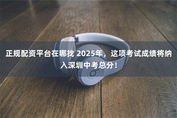 正规配资平台在哪找 2025年，这项考试成绩将纳入深圳中考总分！