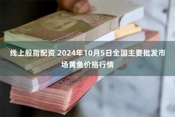 线上股指配资 2024年10月5日全国主要批发市场黄鱼价格行情