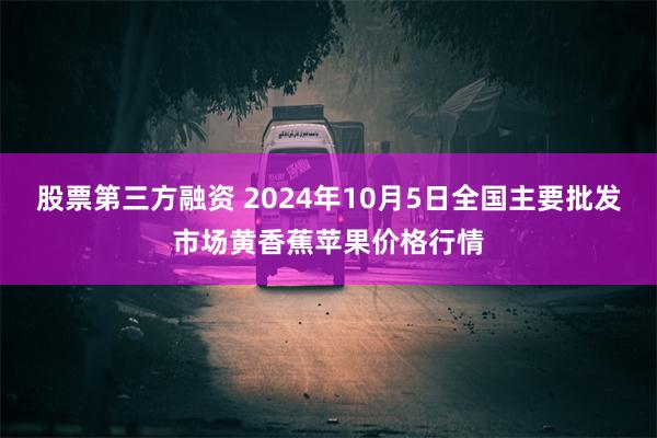 股票第三方融资 2024年10月5日全国主要批发市场黄香蕉苹果价格行情