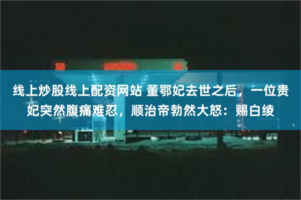 线上炒股线上配资网站 董鄂妃去世之后，一位贵妃突然腹痛难忍，顺治帝勃然大怒：赐白绫