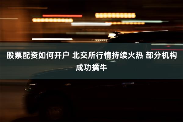 股票配资如何开户 北交所行情持续火热 部分机构成功擒牛