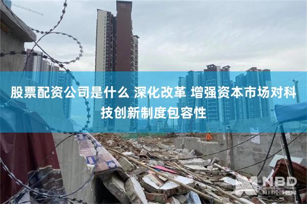 股票配资公司是什么 深化改革 增强资本市场对科技创新制度包容性