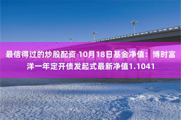 最信得过的炒股配资 10月18日基金净值：博时富洋一年定开债发起式最新净值1.1041