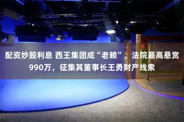 配资炒股利息 西王集团成“老赖”，法院最高悬赏990万，征集其董事长王勇财产线索