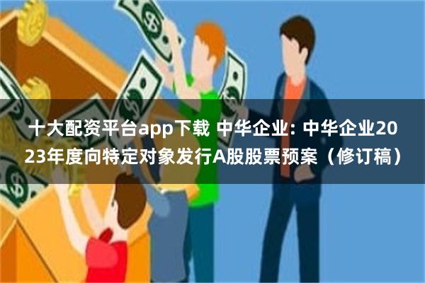 十大配资平台app下载 中华企业: 中华企业2023年度向特定对象发行A股股票预案（修订稿）