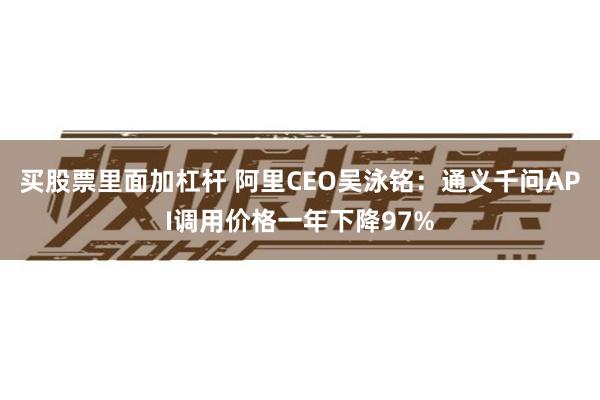 买股票里面加杠杆 阿里CEO吴泳铭：通义千问API调用价格一年下降97%