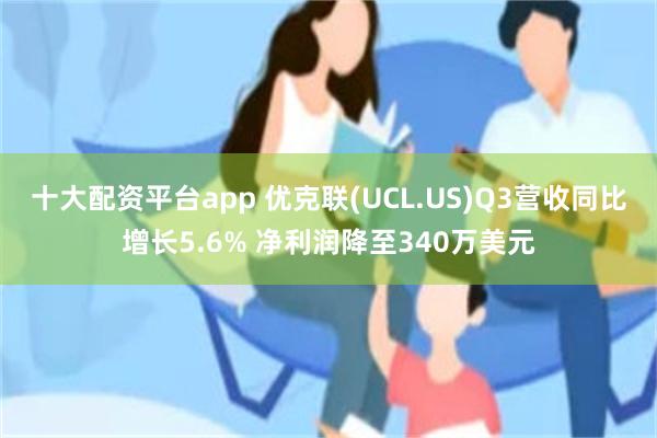 十大配资平台app 优克联(UCL.US)Q3营收同比增长5.6% 净利润降至340万美元