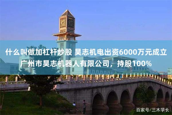 什么叫做加杠杆炒股 昊志机电出资6000万元成立广州市昊志机器人有限公司，持股100%