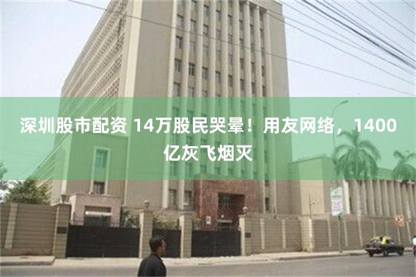 深圳股市配资 14万股民哭晕！用友网络，1400亿灰飞烟灭