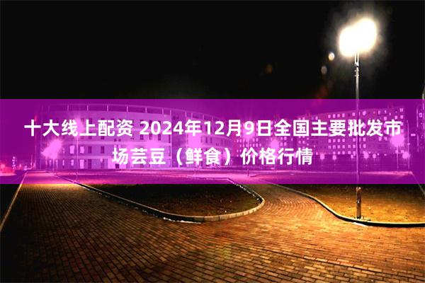 十大线上配资 2024年12月9日全国主要批发市场芸豆（鲜食）价格行情