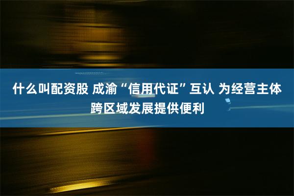 什么叫配资股 成渝“信用代证”互认 为经营主体跨区域发展提供便利