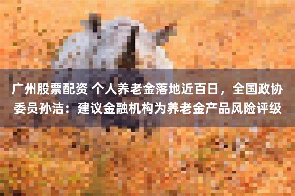 广州股票配资 个人养老金落地近百日，全国政协委员孙洁：建议金融机构为养老金产品风险评级